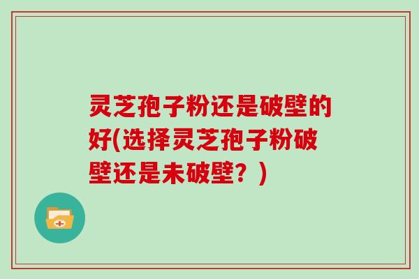 灵芝孢子粉还是破壁的好(选择灵芝孢子粉破壁还是未破壁？)