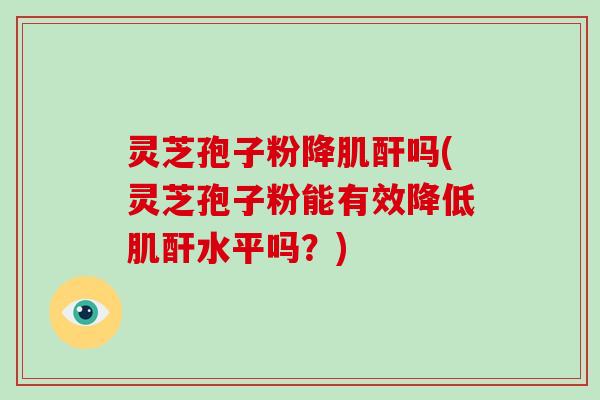 灵芝孢子粉降肌酐吗(灵芝孢子粉能有效降低肌酐水平吗？)