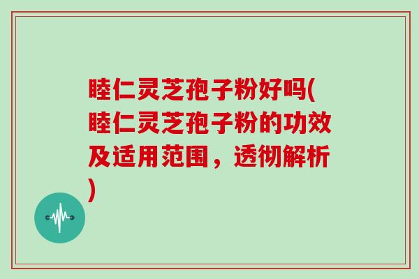 睦仁灵芝孢子粉好吗(睦仁灵芝孢子粉的功效及适用范围，透彻解析)