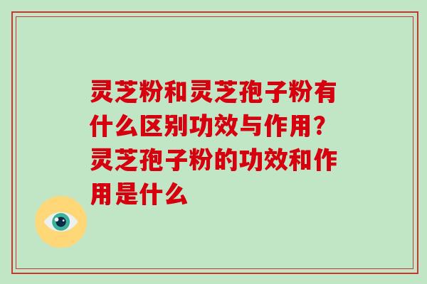 灵芝粉和灵芝孢子粉有什么区别功效与作用？灵芝孢子粉的功效和作用是什么