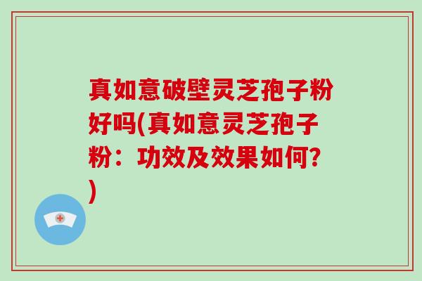 真如意破壁灵芝孢子粉好吗(真如意灵芝孢子粉：功效及效果如何？)