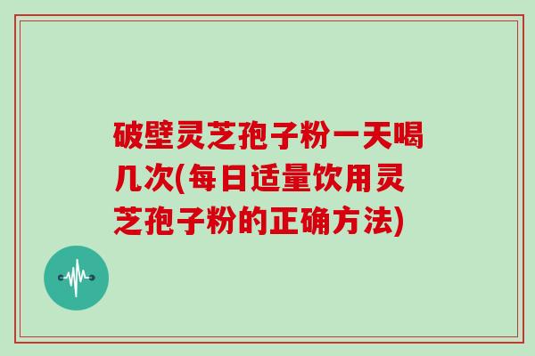 破壁灵芝孢子粉一天喝几次(每日适量饮用灵芝孢子粉的正确方法)