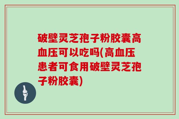 破壁灵芝孢子粉胶囊高血压可以吃吗(高血压患者可食用破壁灵芝孢子粉胶囊)