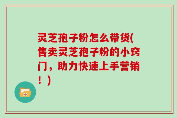 灵芝孢子粉怎么带货(售卖灵芝孢子粉的小窍门，助力快速上手营销！)