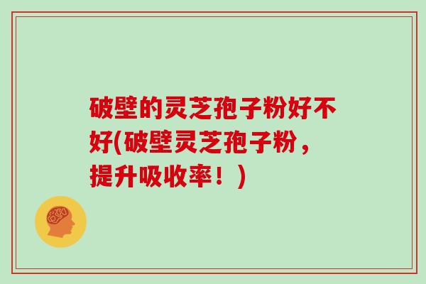 破壁的灵芝孢子粉好不好(破壁灵芝孢子粉，提升吸收率！)