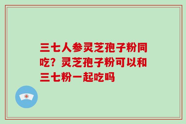 三七人参灵芝孢子粉同吃？灵芝孢子粉可以和三七粉一起吃吗