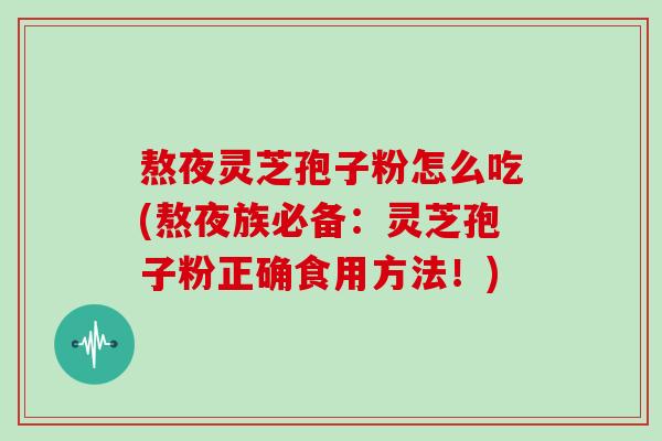 熬夜灵芝孢子粉怎么吃(熬夜族必备：灵芝孢子粉正确食用方法！)