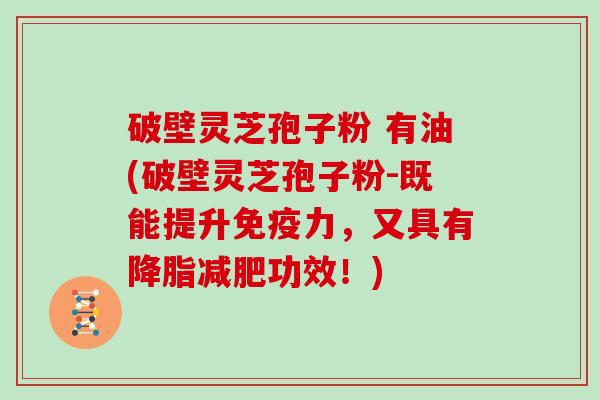 破壁灵芝孢子粉 有油(破壁灵芝孢子粉-既能提升免疫力，又具有降脂减肥功效！)