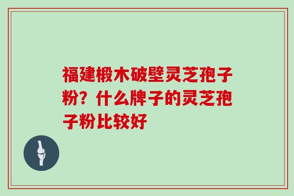 福建椴木破壁灵芝孢子粉？什么牌子的灵芝孢子粉比较好
