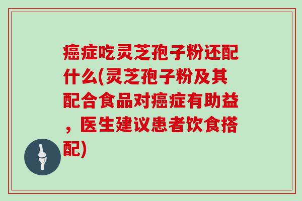 癌症吃灵芝孢子粉还配什么(灵芝孢子粉及其配合食品对癌症有助益，医生建议患者饮食搭配)