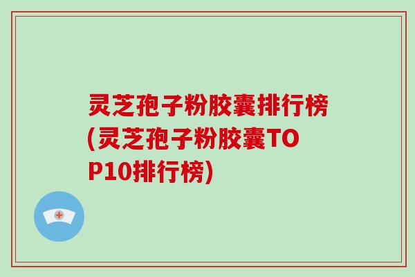 灵芝孢子粉胶囊排行榜(灵芝孢子粉胶囊TOP10排行榜)