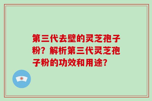 第三代去壁的灵芝孢子粉？解析第三代灵芝孢子粉的功效和用途？