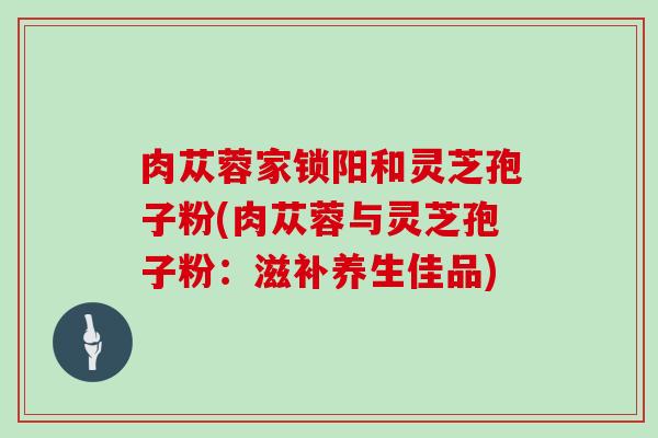 肉苁蓉家锁阳和灵芝孢子粉(肉苁蓉与灵芝孢子粉：滋补养生佳品)