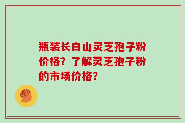 瓶装长白山灵芝孢子粉价格？了解灵芝孢子粉的市场价格？