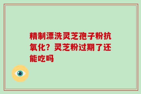 精制漂洗灵芝孢子粉抗氧化？灵芝粉过期了还能吃吗