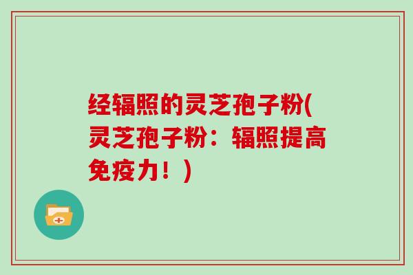经辐照的灵芝孢子粉(灵芝孢子粉：辐照提高免疫力！)