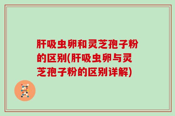 肝吸虫卵和灵芝孢子粉的区别(肝吸虫卵与灵芝孢子粉的区别详解)
