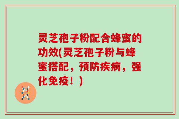 灵芝孢子粉配合蜂蜜的功效(灵芝孢子粉与蜂蜜搭配，预防疾病，强化免疫！)