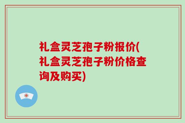 礼盒灵芝孢子粉报价(礼盒灵芝孢子粉价格查询及购买)