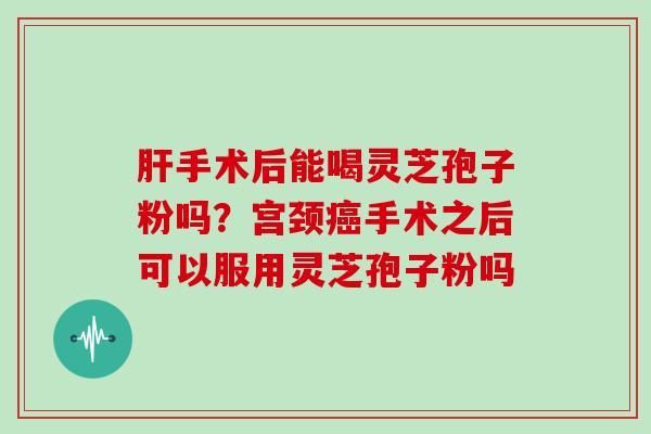 肝手术后能喝灵芝孢子粉吗？宫颈癌手术之后可以服用灵芝孢子粉吗