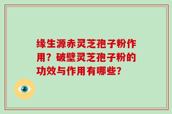 缘生源赤灵芝孢子粉作用？破壁灵芝孢子粉的功效与作用有哪些？