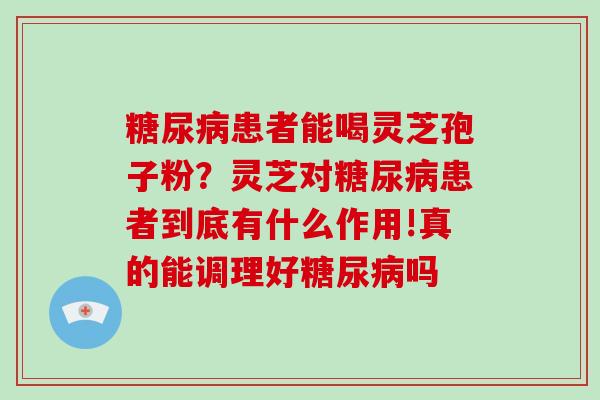 糖尿病患者能喝灵芝孢子粉？灵芝对糖尿病患者到底有什么作用!真的能调理好糖尿病吗