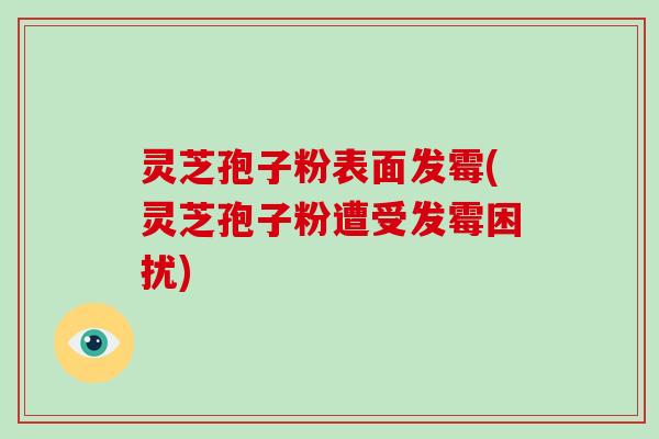 灵芝孢子粉表面发霉(灵芝孢子粉遭受发霉困扰)