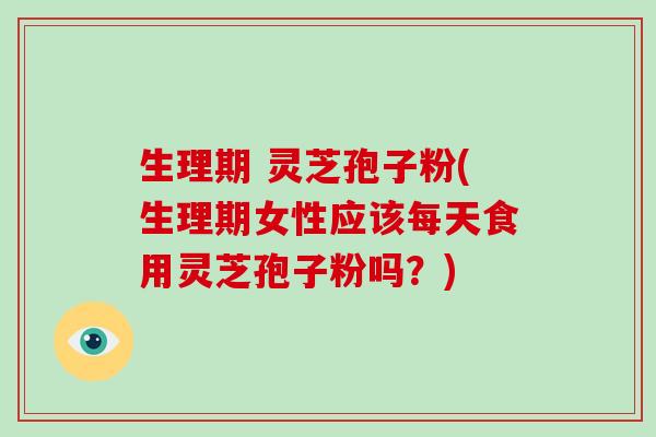生理期 灵芝孢子粉(生理期女性应该每天食用灵芝孢子粉吗？)