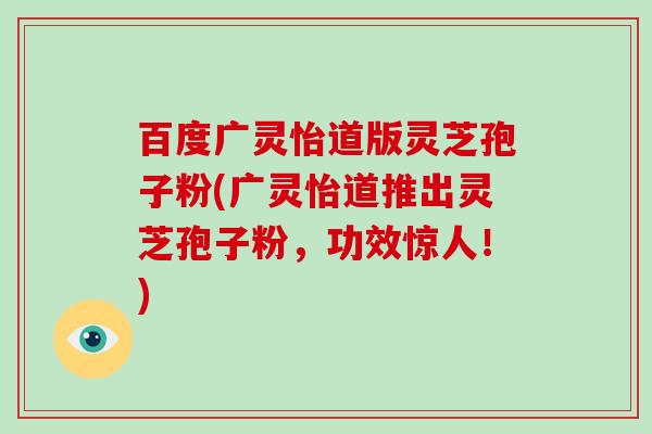 百度广灵怡道版灵芝孢子粉(广灵怡道推出灵芝孢子粉，功效惊人！)