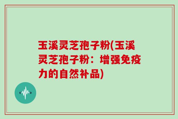 玉溪灵芝孢子粉(玉溪灵芝孢子粉：增强免疫力的自然补品)