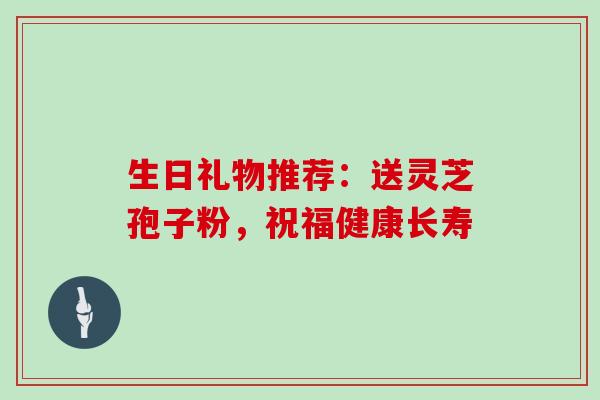 生日礼物推荐：送灵芝孢子粉，祝福健康长寿
