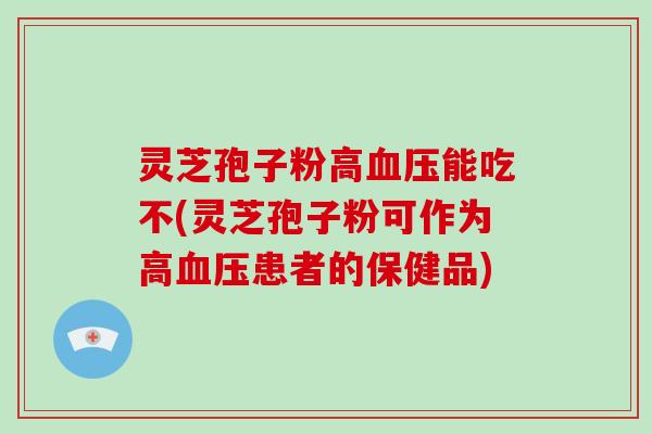 灵芝孢子粉高血压能吃不(灵芝孢子粉可作为高血压患者的保健品)