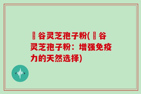 綠谷灵芝孢子粉(綠谷灵芝孢子粉：增强免疫力的天然选择)