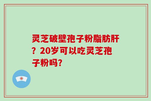 灵芝破壁孢子粉脂肪肝？20岁可以吃灵芝孢子粉吗？