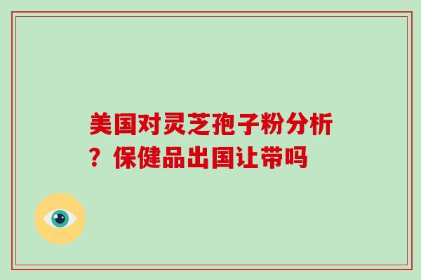 美国对灵芝孢子粉分析？保健品出国让带吗