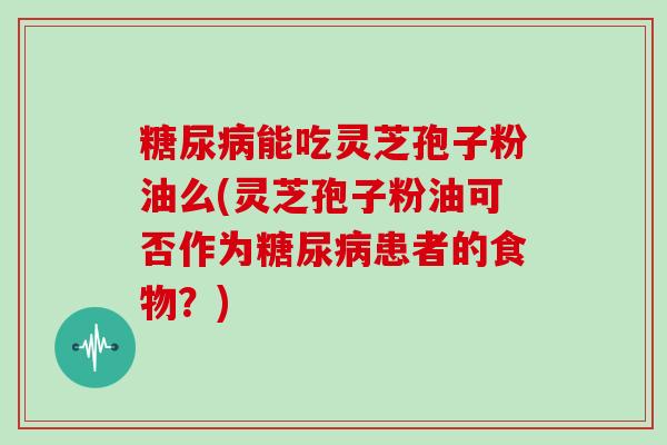 糖尿病能吃灵芝孢子粉油么(灵芝孢子粉油可否作为糖尿病患者的食物？)