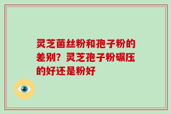 灵芝菌丝粉和孢子粉的差别？灵芝孢子粉碾压的好还是粉好