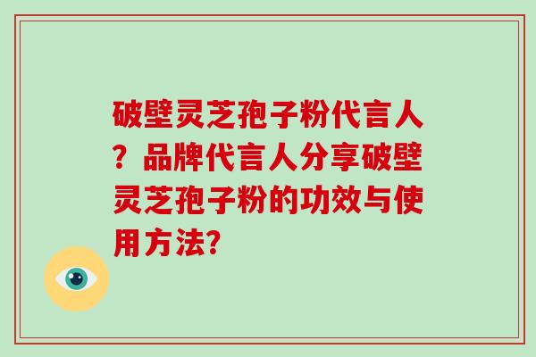 破壁灵芝孢子粉代言人？品牌代言人分享破壁灵芝孢子粉的功效与使用方法？