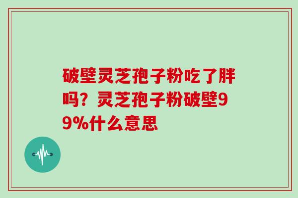 破壁灵芝孢子粉吃了胖吗？灵芝孢子粉破壁99%什么意思