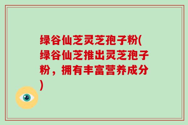 绿谷仙芝灵芝孢子粉(绿谷仙芝推出灵芝孢子粉，拥有丰富营养成分)