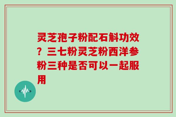 灵芝孢子粉配石斛功效？三七粉灵芝粉西洋参粉三种是否可以一起服用
