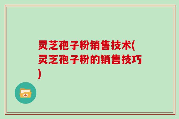 灵芝孢子粉销售技术(灵芝孢子粉的销售技巧)