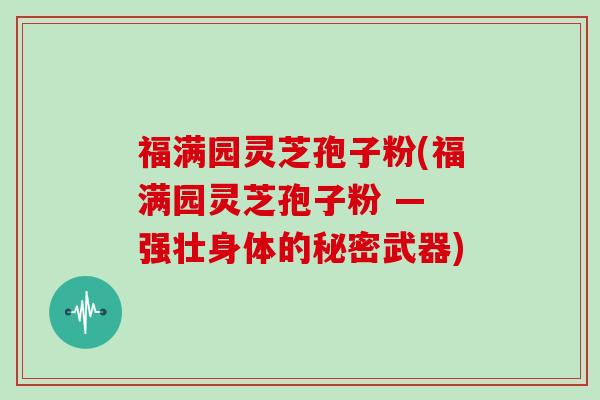 福满园灵芝孢子粉(福满园灵芝孢子粉 — 强壮身体的秘密武器)