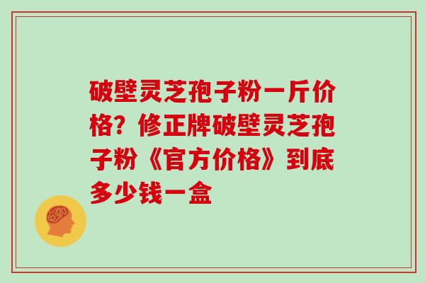 破壁灵芝孢子粉一斤价格？修正牌破壁灵芝孢子粉《官方价格》到底多少钱一盒