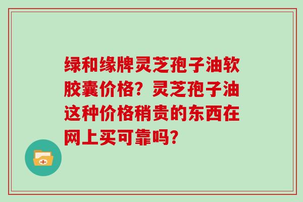 绿和缘牌灵芝孢子油软胶囊价格？灵芝孢子油这种价格稍贵的东西在网上买可靠吗？