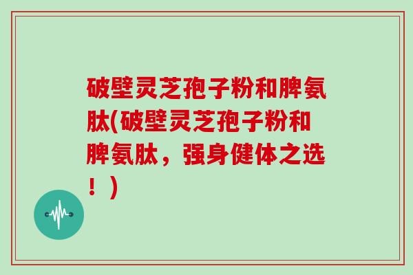 破壁灵芝孢子粉和脾氨肽(破壁灵芝孢子粉和脾氨肽，强身健体之选！)