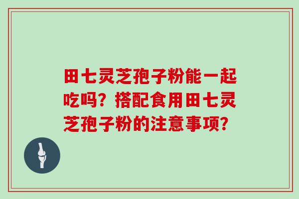 田七灵芝孢子粉能一起吃吗？搭配食用田七灵芝孢子粉的注意事项？