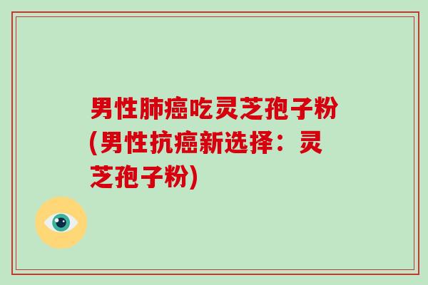 男性肺癌吃灵芝孢子粉(男性抗癌新选择：灵芝孢子粉)