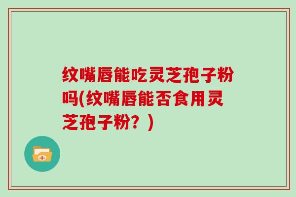 纹嘴唇能吃灵芝孢子粉吗(纹嘴唇能否食用灵芝孢子粉？)