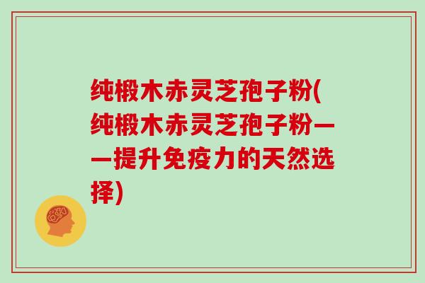 纯椴木赤灵芝孢子粉(纯椴木赤灵芝孢子粉——提升免疫力的天然选择)